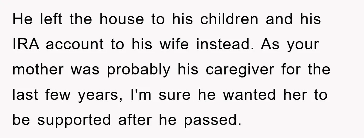 He left the house to his children and his IRA account to his wife instead. As your mother was probably his caregiver for the last few years, I'm sure he...
