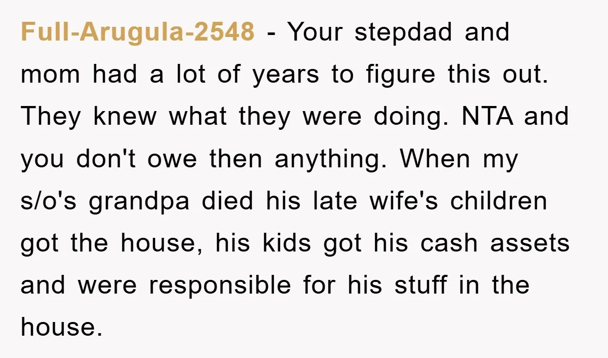 Full-Arugula-2548 − Your stepdad and mom had a lot of years to figure this out. They knew what they were doing. NTA and you don't owe then anything. When my...