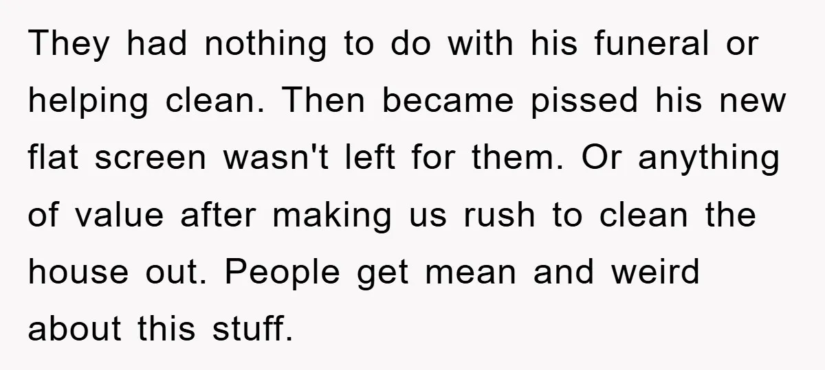 They had nothing to do with his funeral or helping clean. Then became pissed his new flat screen wasn't left for them. Or anything of value after making us rush...
