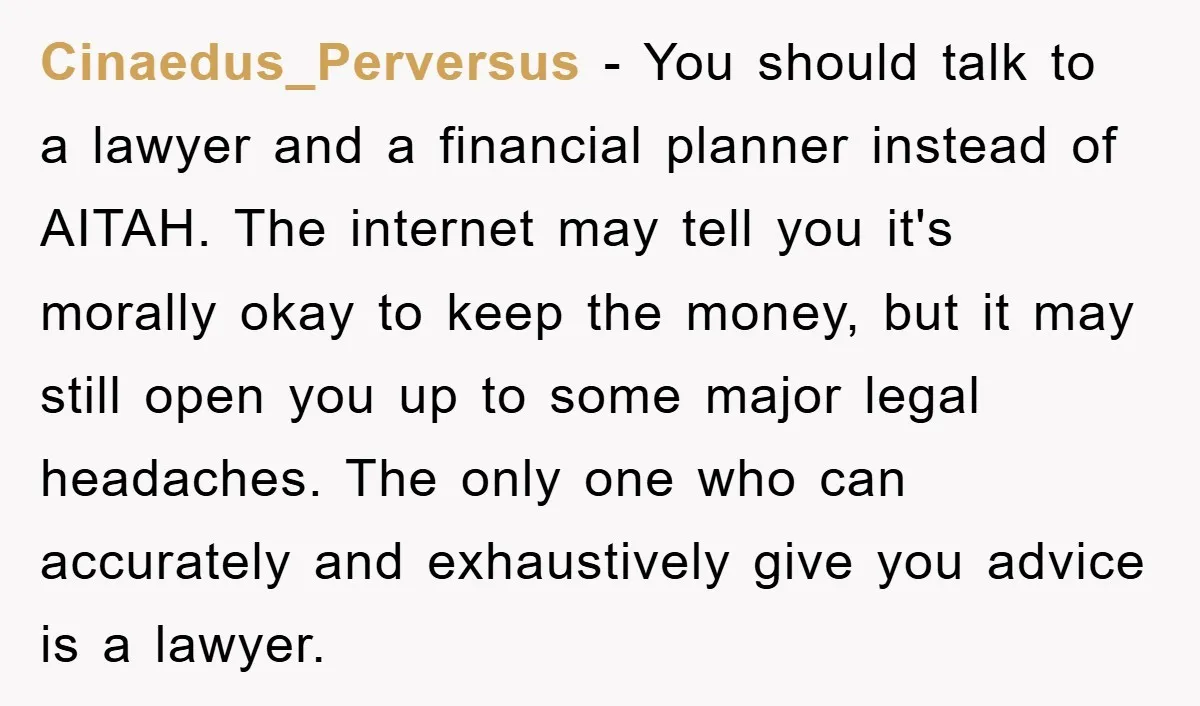 Cinaedus_Perversus − You should talk to a lawyer and a financial planner instead of AITAH. The internet may tell you it's morally okay to keep the money, but it may...