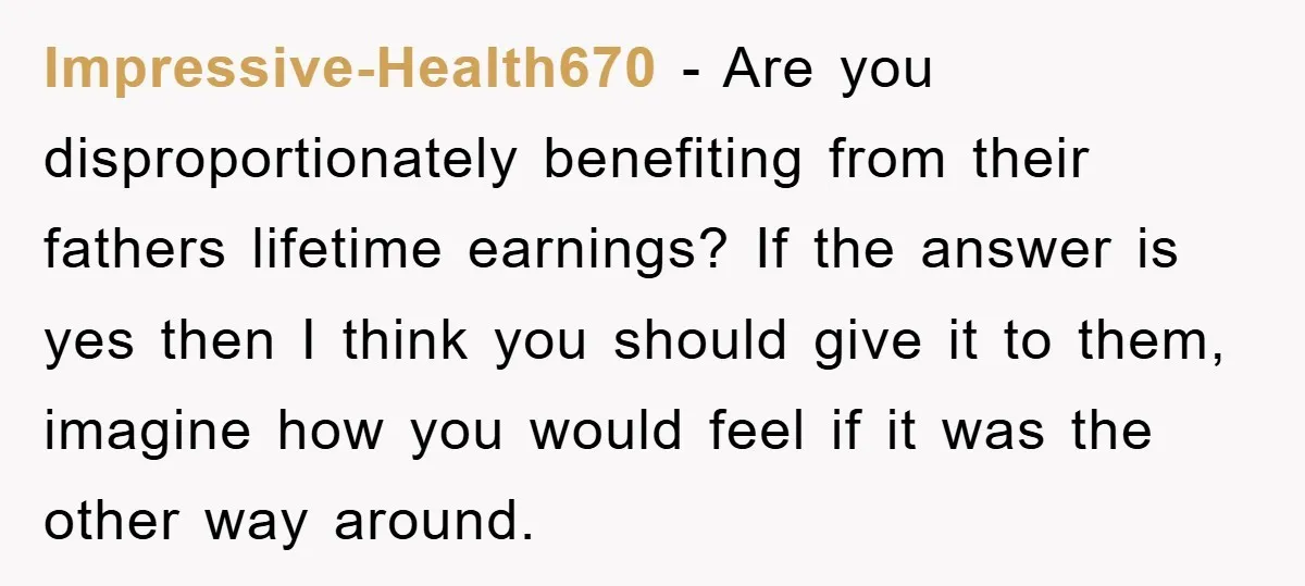 Impressive-Health670 − Are you disproportionately benefiting from their fathers lifetime earnings? If the answer is yes then I think you should give it to them, imagine how you would feel...
