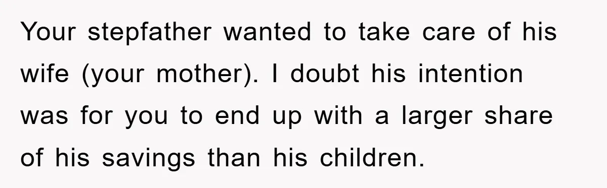 Your stepfather wanted to take care of his wife (your mother). I doubt his intention was for you to end up with a larger share of his savings than his...