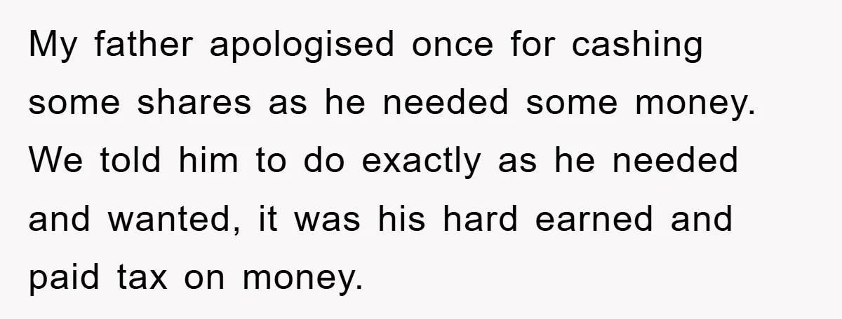 My father apologised once for cashing some shares as he needed some money. We told him to do exactly as he needed and wanted, it was his hard earned and...