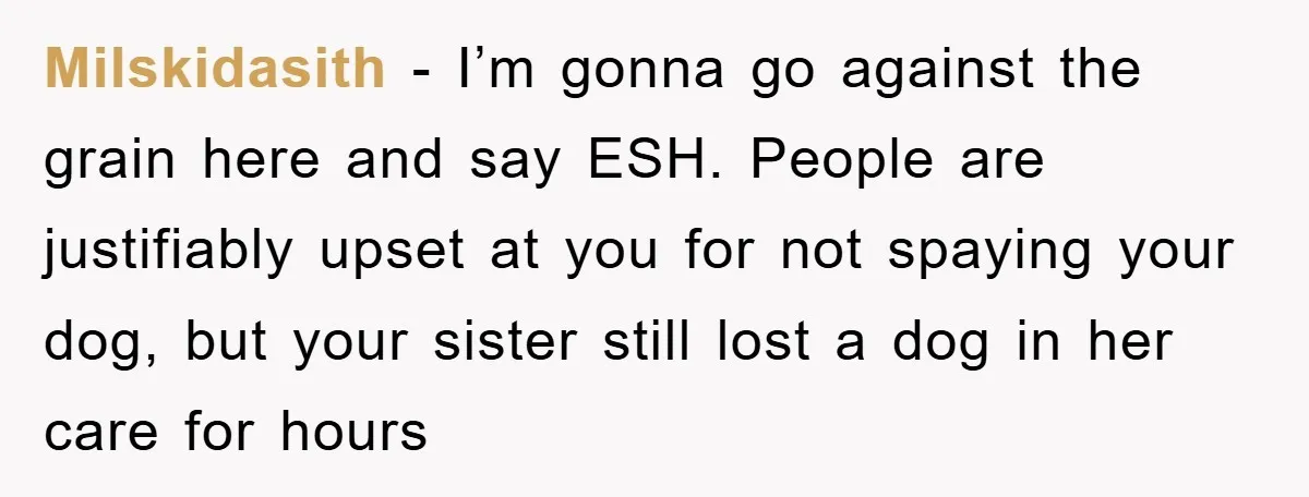 Milskidasith - I’m gonna go against the grain here and say ESH. People are justifiably upset at you for not spaying your dog, but your sister still lost a dog...
