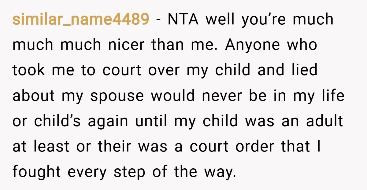 similar_name4489 − NTA well you’re much much much nicer than me. Anyone who took me to court over my child and lied about my spouse would never be in my...