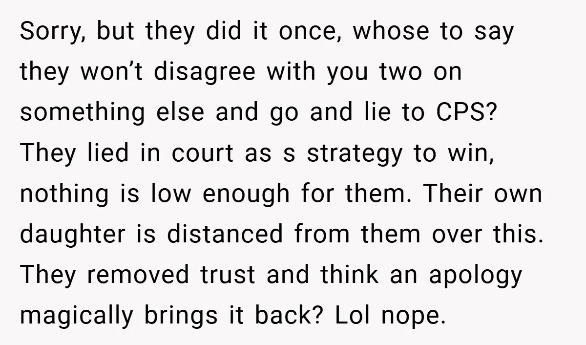 Sorry, but they did it once, whose to say they won’t disagree with you two on something else and go and lie to CPS? They lied in court as s...