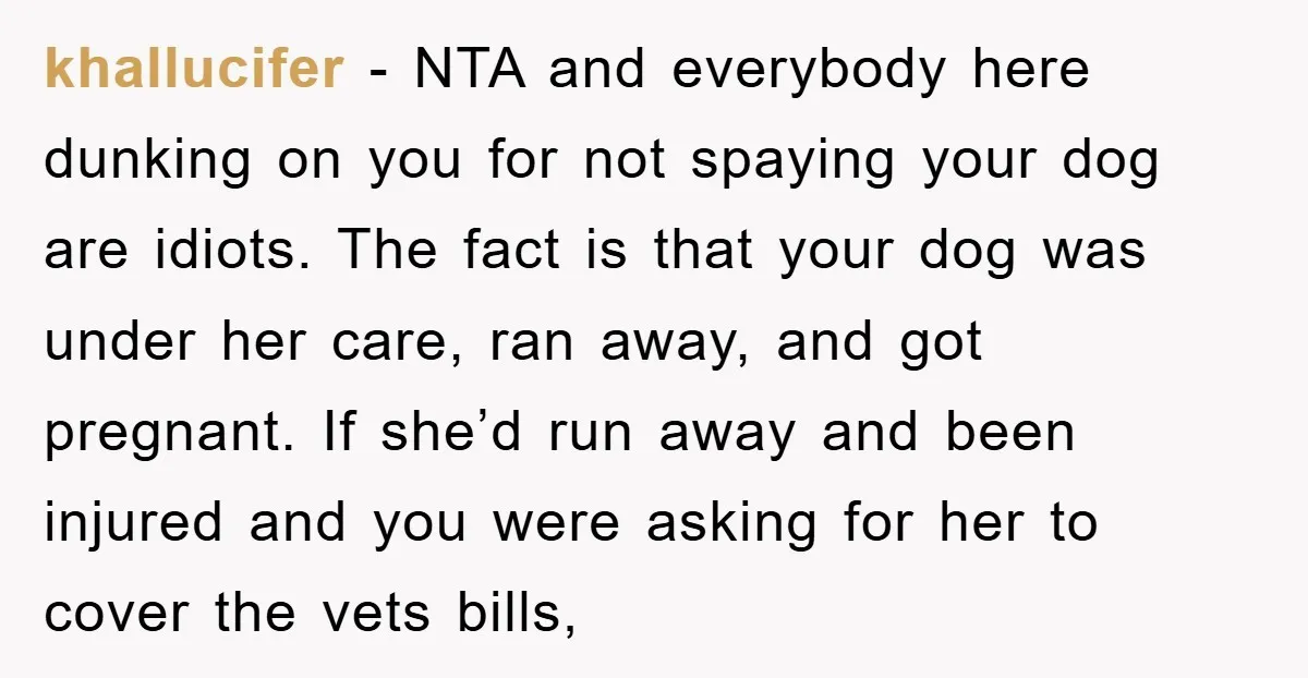 khallucifer - NTA and everybody here dunking on you for not spaying your dog are idiots. The fact is that your dog was under her care, ran away, and got...
