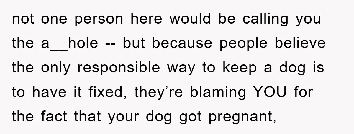 not one person here would be calling you the a__hole -- but because people believe the only responsible way to keep a dog is to have it fixed, they’re blaming...
