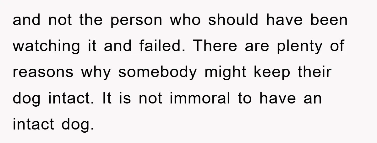 and not the person who should have been watching it and failed. There are plenty of reasons why somebody might keep their dog intact. It is not immoral to have...