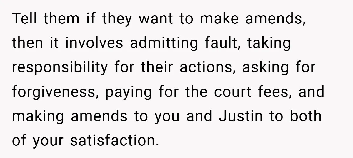 Tell them if they want to make amends, then it involves admitting fault, taking responsibility for their actions, asking for forgiveness, paying for the court fees, and making amends to...