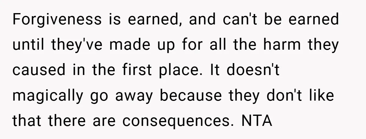 Forgiveness is earned, and can't be earned until they've made up for all the harm they caused in the first place. It doesn't magically go away because they don't like...