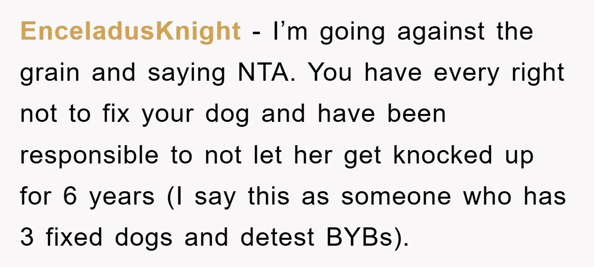 EnceladusKnight - I’m going against the grain and saying NTA. You have every right not to fix your dog and have been responsible to not let her get knocked up...