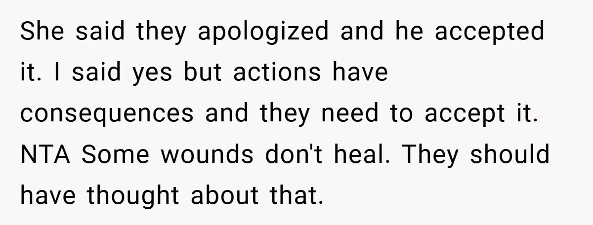 She said they apologized and he accepted it. I said yes but actions have consequences and they need to accept it. NTA Some wounds don't heal. They should have thought...