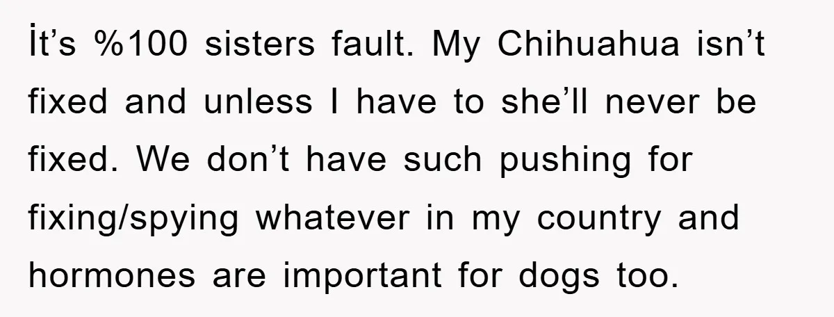 İt’s %100 sisters fault. My Chihuahua isn’t fixed and unless I have to she’ll never be fixed. We don’t have such pushing for fixing/spying whatever in my country and hormones...
