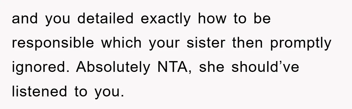 and you detailed exactly how to be responsible which your sister then promptly ignored. Absolutely NTA, she should’ve listened to you.