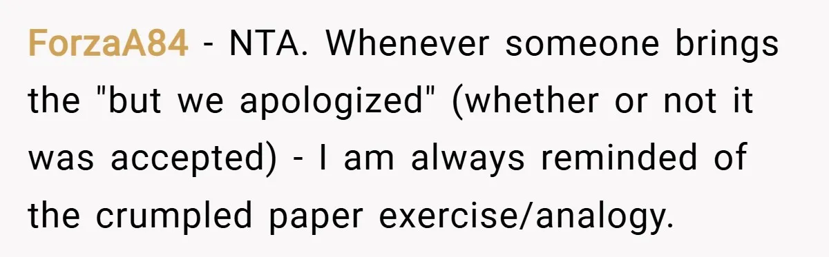 ForzaA84 − NTA. Whenever someone brings the "but we apologized" (whether or not it was accepted) - I am always reminded of the crumpled paper exercise/analogy.