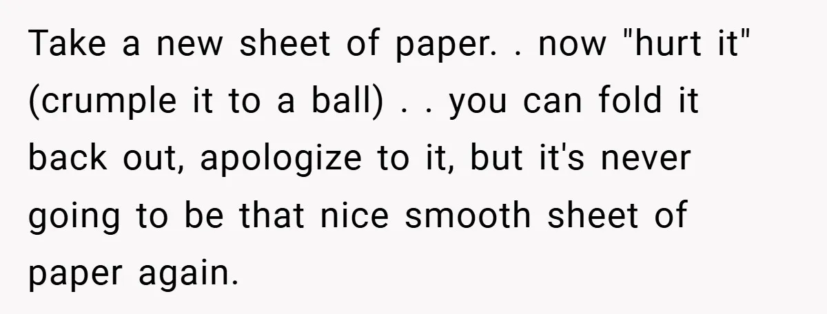 Take a new sheet of paper. . now "hurt it" (crumple it to a ball) . . you can fold it back out, apologize to it, but it's never going...