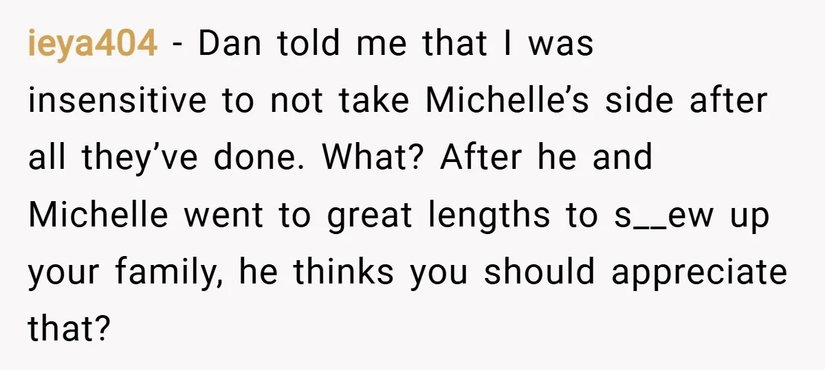 ieya404 − Dan told me that I was insensitive to not take Michelle’s side after all they’ve done. What? After he and Michelle went to great lengths to s__ew up...