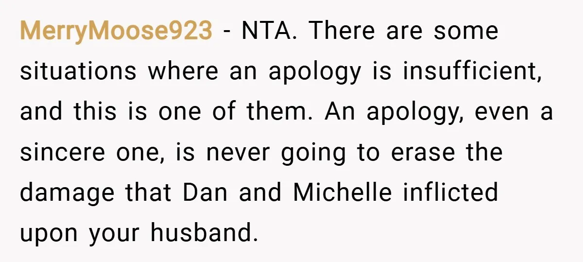 MerryMoose923 − NTA. There are some situations where an apology is insufficient, and this is one of them. An apology, even a sincere one, is never going to erase the...