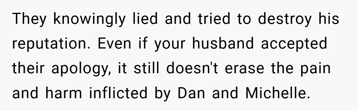 They knowingly lied and tried to destroy his reputation. Even if your husband accepted their apology, it still doesn't erase the pain and harm inflicted by Dan and Michelle.