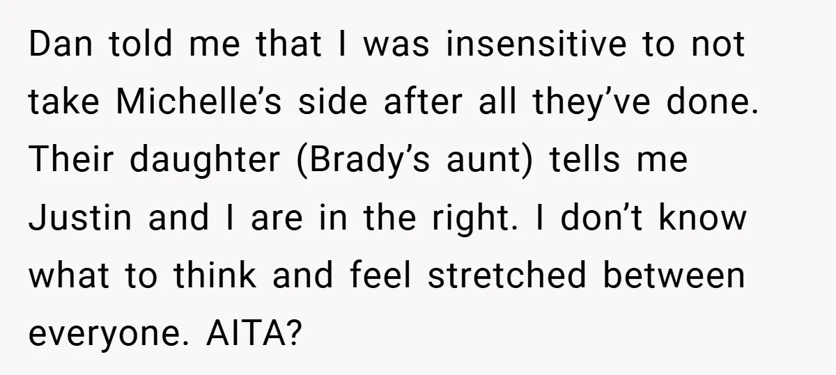 Dan told me that I was insensitive to not take Michelle’s side after all they’ve done. Their daughter (Brady’s aunt) tells me Justin and I are in the right. I...