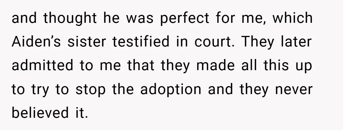 and thought he was perfect for me, which Aiden’s sister testified in court. They later admitted to me that they made all this up to try to stop the adoption...