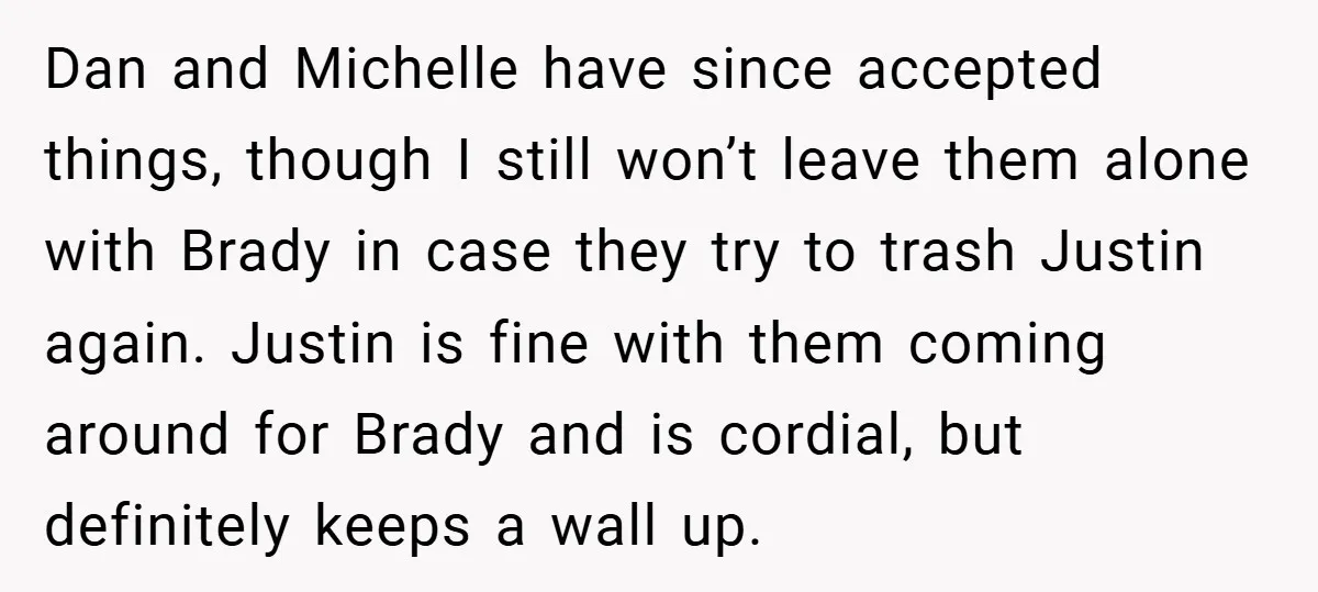 Dan and Michelle have since accepted things, though I still won’t leave them alone with Brady in case they try to trash Justin again. Justin is fine with them coming...