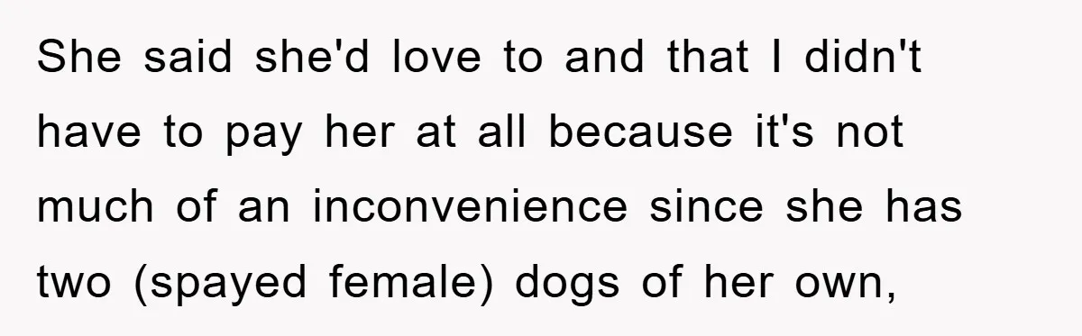 She said she'd love to and that I didn't have to pay her at all because it's not much of an inconvenience since she has two (spayed female) dogs of...