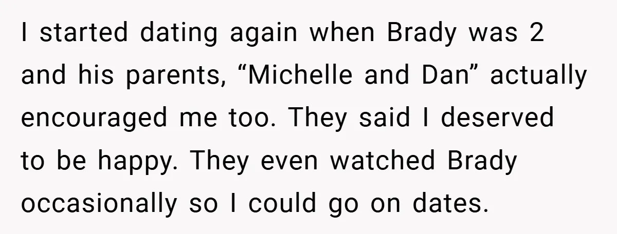 I started dating again when Brady was 2 and his parents, “Michelle and Dan” actually encouraged me too. They said I deserved to be happy. They even watched Brady occasionally...