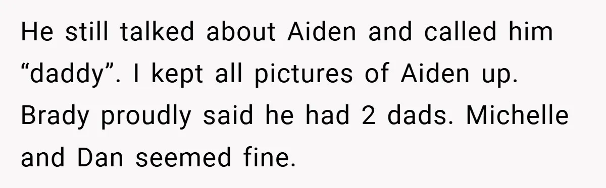 He still talked about Aiden and called him “daddy”. I kept all pictures of Aiden up. Brady proudly said he had 2 dads. Michelle and Dan seemed fine.