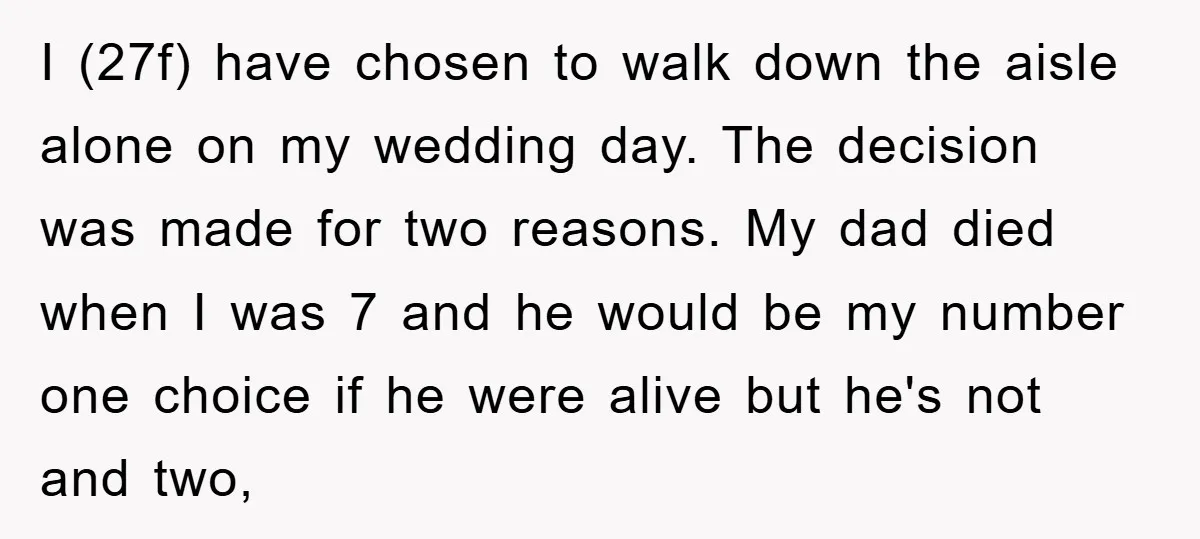I (27f) have chosen to walk down the aisle alone on my wedding day. The decision was made for two reasons. My dad died when I was 7 and he...