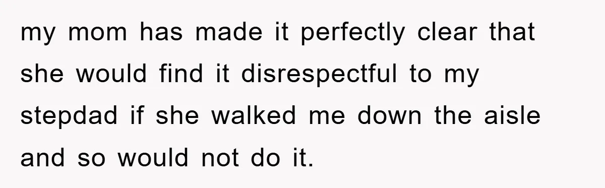 my mom has made it perfectly clear that she would find it disrespectful to my stepdad if she walked me down the aisle and so would not do it.