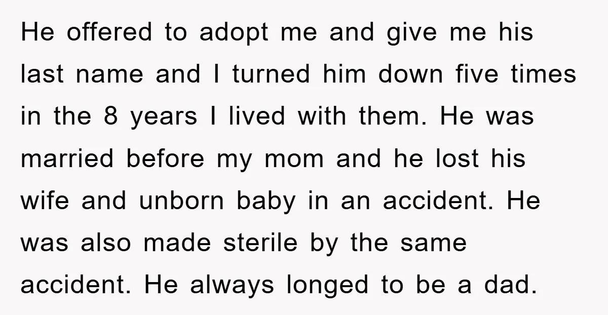 He offered to adopt me and give me his last name and I turned him down five times in the 8 years I lived with them. He was married before...
