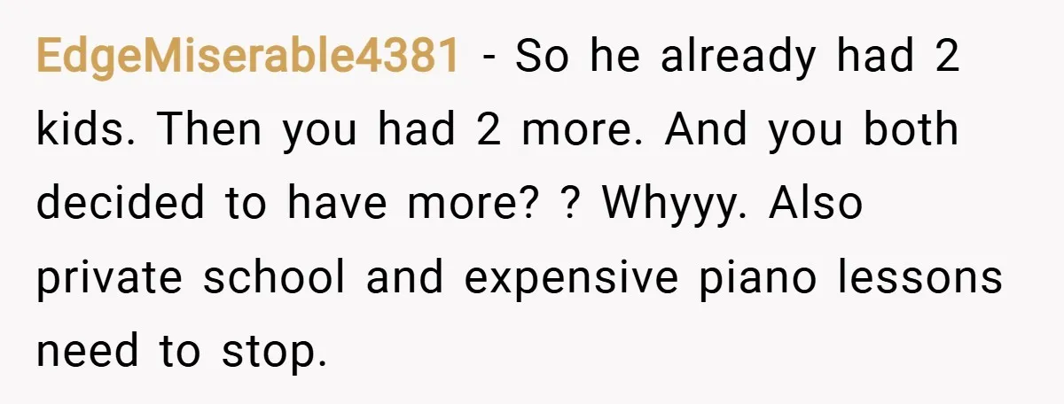 EdgeMiserable4381 − So he already had 2 kids. Then you had 2 more. And you both decided to have more? ? Whyyy. Also private school and expensive piano lessons need...