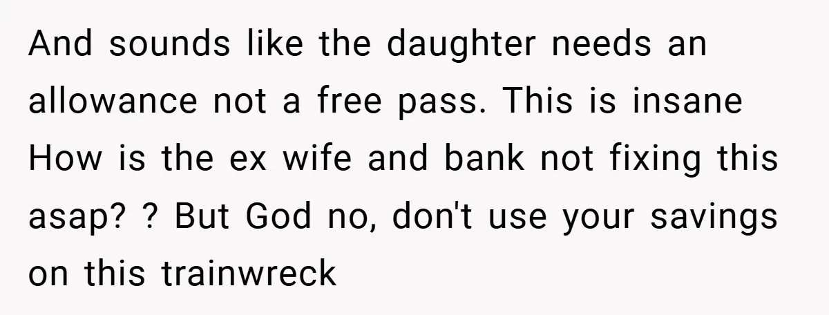 And sounds like the daughter needs an allowance not a free pass. This is insane How is the ex wife and bank not fixing this asap? ? But God no,...