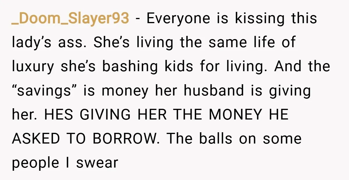 _Doom_Slayer93 − Everyone is kissing this lady’s ass. She’s living the same life of luxury she’s bashing kids for living. And the “savings” is money her husband is giving her....