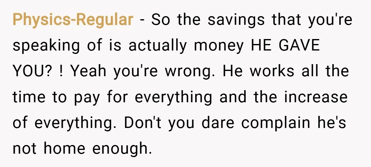 Physics-Regular − So the savings that you're speaking of is actually money HE GAVE YOU? ! Yeah you're wrong. He works all the time to pay for everything and the...