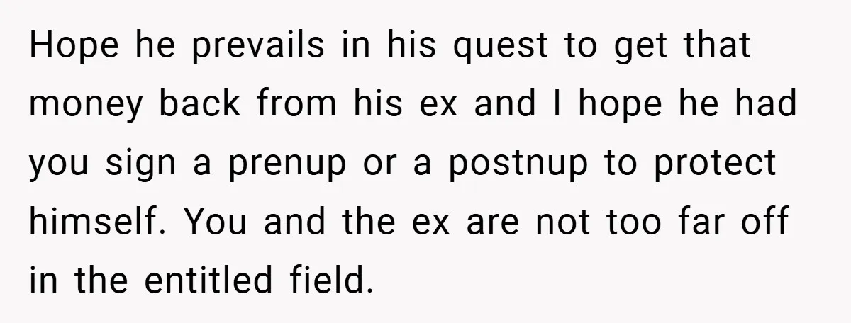 Hope he prevails in his quest to get that money back from his ex and I hope he had you sign a prenup or a postnup to protect himself. You...