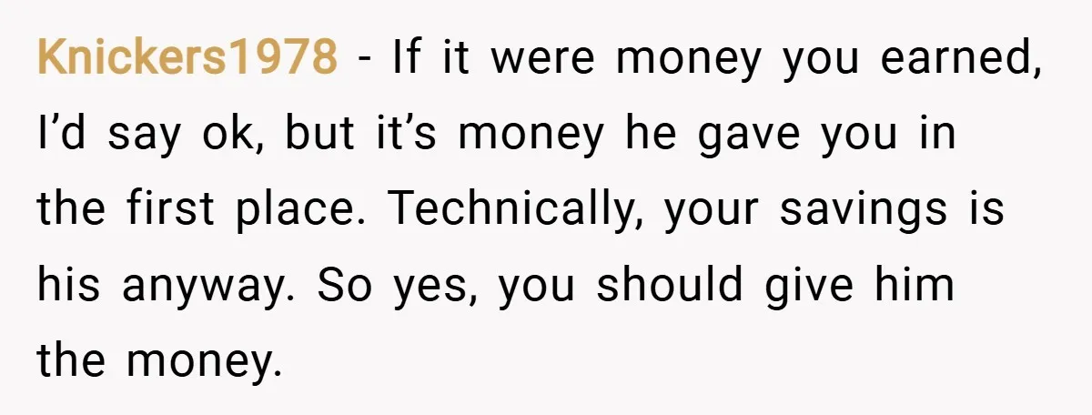 Knickers1978 − If it were money you earned, I’d say ok, but it’s money he gave you in the first place. Technically, your savings is his anyway. So yes, you...