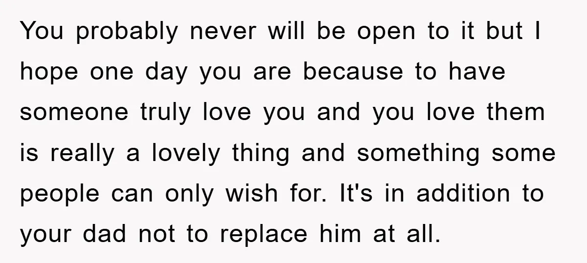 You probably never will be open to it but I hope one day you are because to have someone truly love you and you love them is really a lovely...