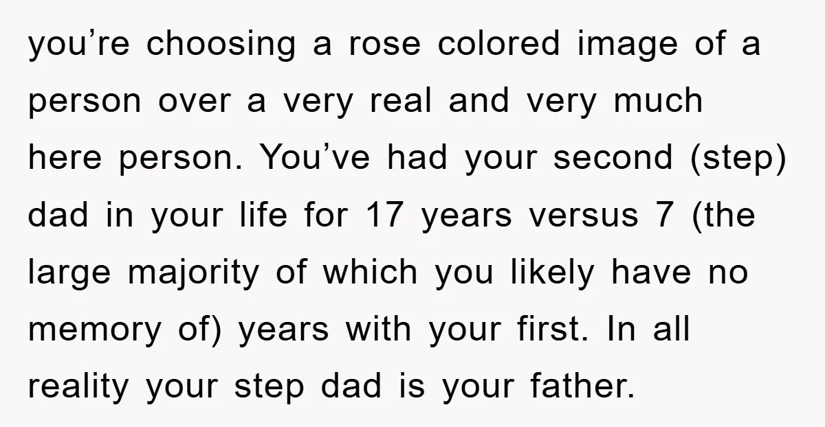 you’re choosing a rose colored image of a person over a very real and very much here person. You’ve had your second (step) dad in your life for 17 years...