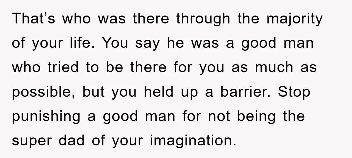 That’s who was there through the majority of your life. You say he was a good man who tried to be there for you as much as possible, but you...