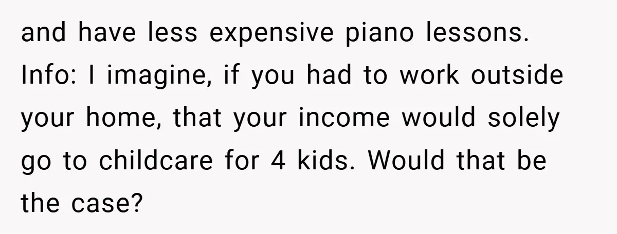 and have less expensive piano lessons. Info: I imagine, if you had to work outside your home, that your income would solely go to childcare for 4 kids. Would that...