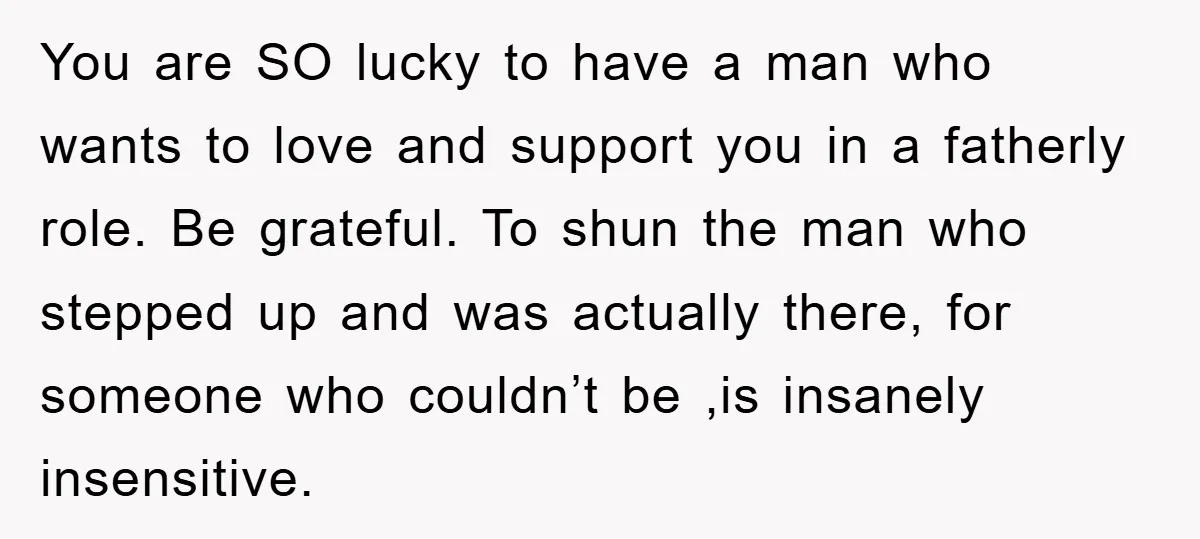 You are SO lucky to have a man who wants to love and support you in a fatherly role. Be grateful. To shun the man who stepped up and was...
