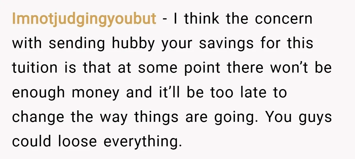 Imnotjudgingyoubut − I think the concern with sending hubby your savings for this tuition is that at some point there won’t be enough money and it’ll be too late to...
