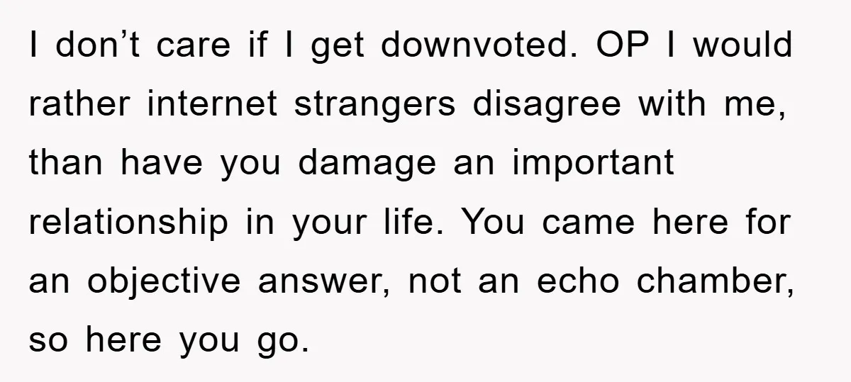 I don’t care if I get downvoted. OP I would rather internet strangers disagree with me, than have you damage an important relationship in your life. You came here for...