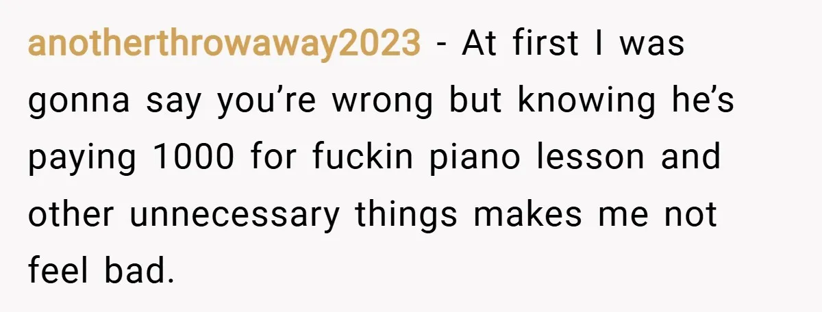 anotherthrowaway2023 − At first I was gonna say you’re wrong but knowing he’s paying 1000 for fuckin piano lesson and other unnecessary things makes me not feel bad.