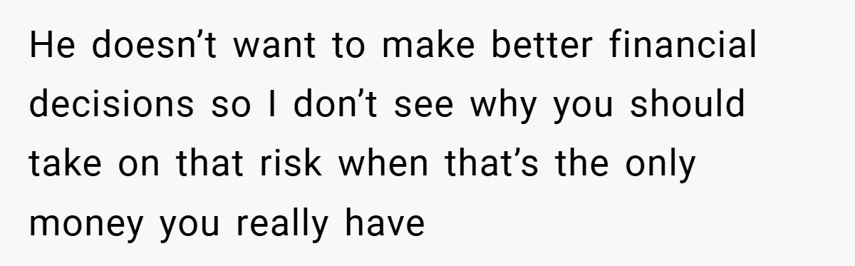 He doesn’t want to make better financial decisions so I don’t see why you should take on that risk when that’s the only money you really have