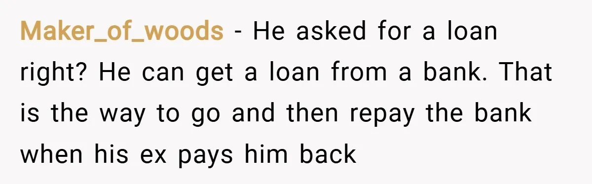 Maker_of_woods − He asked for a loan right? He can get a loan from a bank. That is the way to go and then repay the bank when his ex...