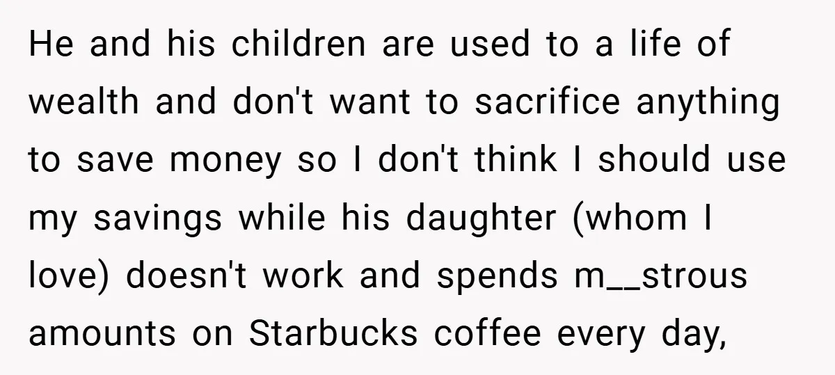 He and his children are used to a life of wealth and don't want to sacrifice anything to save money so I don't think I should use my savings while...